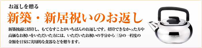 お返しを贈る　新築・新居祝いのお返し　新築披露に招待し、もてなすことがいちばんのお返しです。招待できなかった方や高価なお祝いをいただいた方には、いただいたお祝いの半分から三分の一程度の金額を目安に実用的な食器などを贈ります。