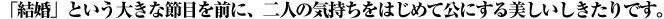 「結婚」という大きな節目を前に、二人の気持ちをはじめて公にする美しいしきたりです。